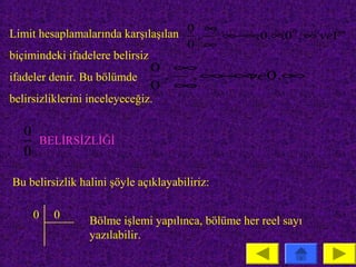 Limit hesaplamalarında karşılaşılan 0 , ∞, ∞−∞ 0.∞ 0 0 , ∞0 ve1∞
                                              ,   ,
                                    0 ∞
biçimindeki ifadelere belirsiz
                               0 ∞
ifadeler denir. Bu bölümde      , , ∞ ∞ 0.∞
                                     − ve
                               0 ∞
belirsizliklerini inceleyeceğiz.

   0
     BELİRSİZLİĞİ
   0

Bu belirsizlik halini şöyle açıklayabiliriz:

     0   0       Bölme işlemi yapılınca, bölüme her reel sayı
                 yazılabilir.
 