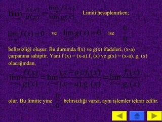 f ( x)  lim f ( x )
lim
 x→a    g ( x)
               = x→a
                 lim g ( x )
                                     Limiti hesaplanırken;
                    x→a

                                                          0
lim f ( x) = 0       ve     lim g ( x) = 0        ise
x→a                         x→a                           0
belirsizliği oluşur. Bu durumda f(x) ve g(x) ifadeleri, (x-a)
çarpanına sahiptir. Yani f (x) = (x-a).f1 (x) ve g(x) = (x-a). g1 (x)
olacağından,
    f ( x)         ( x − a ). f1 ( x)       f1 ( x)
lim        = lim                      = lim
x→a g ( x)   x → a ( x − a ).g ( x )    x→a g ( x)
                               1             1
                        0
olur. Bu limitte yine       belirsizliği varsa, aynı işlemler tekrar edilir.
                        0
 
