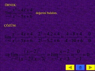 ÖRNEK:
    x − 4x + 4
     2
lim 2             değerini bulalım.
x→2 x − 5 x + 6


ÇÖZÜM:

    x − 4 x + 4 2 − 4.2 + 4 4 − 8 + 4 0
     2                 2
lim 2           = 2         =          =
x→2 x − 5 x + 6  2 − 5.2 + 6 4 − 10 + 6 0

⇒ lim
            ( x − 2) = lim x − 2 = 0 = 0
                   2

  x → 2 ( x − 2 )( x − 3) x→2 x − 3 −1
 