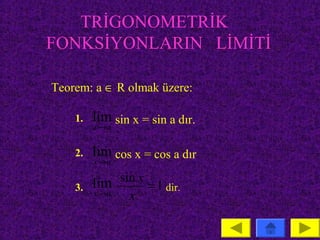 TRİGONOMETRİK
FONKSİYONLARIN LİMİTİ

Teorem: a ∈ R olmak üzere:

    1.   lim sin x = sin a dır.
         x→ a


    2.   lim cos x = cos a dır
         x→ a


    3.   lim sin x = 1 dir.
         x→ a   x
 