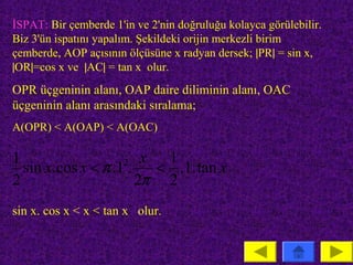 İSPAT: Bir çemberde 1'in ve 2'nin doğruluğu kolayca görülebilir.
Biz 3'ün ispatını yapalım. Şekildeki orijin merkezli birim
çemberde, AOP açısının ölçüsüne x radyan dersek; |PR| = sin x,
|OR|=cos x ve |AC| = tan x olur.
OPR üçgeninin alanı, OAP daire diliminin alanı, OAC
üçgeninin alanı arasındaki sıralama;
A(OPR) < A(OAP) < A(OAC)

1                    2 x   1
  sin x. cos x < π .1 .   < .1. tan x
2                       2π 2
sin x. cos x < x < tan x olur.
 