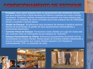 •   Processo: Após serem testados todos os equipamentos são identificado através
    dos seus devidos Part e Serial Numbers de Fabrica e inseridos em nosso controle
    de estoque. Tomamos medidas necessárias para garantir que nosso estoque seja
    aderido em um ambiente de clima controlado para evitar qualquer tipo de nidificação
    devido a umidade e demais fatores.
•   Gestão de Estoque: Simplificamos seus processos de estoque e logística nacional
    através da terceirização da gestão de seus equipamentos sobressalentes e
    previamente desativados.
•   Controle Virtual de Estoque: Fornecemos nosso clientes um Login em nossa web
    site contendo todas as informações de seu estoque em “real-time” !
•   Estoque Personalizado ao Cliente: Estocamos equipamentos de acordo com as
    necessidades de nossos clientes. Nossa equipe de contratos trabalha diariamente a
    procura de equipamentos que nossos clientes requerem com frequência
    (sobressalentes, CPE, ou expansão de rede).




                                                                                          11
 