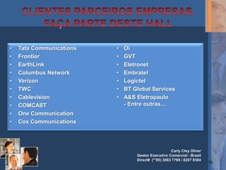 •   Tata Communications   •   Oi
•   Frontier              •   GVT
•   EarthLink             •   Eletronet
•   Columbus Network      •   Embratel
•   Verizon               •   Logictel
•   TWC                   •   BT Global Services
•   Cablevision           •   A&S Eletropaulo
•   COMCAST                   - Entre outras…
•   One Communication
•   Cox Communications




                                                     Carly Cley Oliver
                                  Gestor Executivo Comercial - Brasil
                                  Direct# (**85) 3063 7769 / 8207 9384
                                                                         12
 