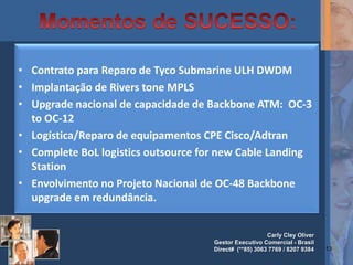 • Contrato para Reparo de Tyco Submarine ULH DWDM
• Implantação de Rivers tone MPLS
• Upgrade nacional de capacidade de Backbone ATM: OC-3
  to OC-12
• Logística/Reparo de equipamentos CPE Cisco/Adtran
• Complete BoL logistics outsource for new Cable Landing
  Station
• Envolvimento no Projeto Nacional de OC-48 Backbone
  upgrade em redundância.


                                                        Carly Cley Oliver
                                     Gestor Executivo Comercial - Brasil
                                     Direct# (**85) 3063 7769 / 8207 9384   13
 