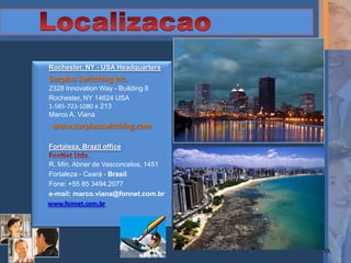 Rochester, NY - USA Headquarters
Surplus Switching Inc.
2328 Innovation Way - Building 8
Rochester, NY 14624 USA
1-585-723-1080 x 213
Marco A. Viana
 www.surplusswitching.com

Fortaleza, Brazil office

R. Min. Abner de Vasconcelos, 1451
Fortaleza - Ceará - Brasil
Fone: +55 85 3494.2077
e-mail: marco.viana@fonnet.com.br
www.fonnet.com.br




                                     15
 