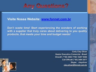 Visite Nossa Website: www.fonnet.com.br

Don’t waste time! Start experiencing the wonders of working
with a supplier that truly cares about delivering to you quality
products, that meets your time and budget needs!




                                                          Carly Cley Oliver
                                      Gestor Executivo Comercial - Brasil
                                      Direct# (**85) 3063 7769 / 8207 9384
                                              Call Office# (**85) 3494 2077
                                                         Skype: cleyoliver
                                                cley.oliver@fonnet.com.br
                                                                              16
 