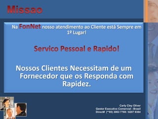 Nossos Clientes Necessitam de um
 Fornecedor que os Responda com
             Rapidez.

                                        Carly Cley Oliver
                     Gestor Executivo Comercial - Brasil
                     Direct# (**85) 3063 7769 / 8207 9384
                                                            3
 