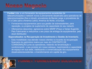 FonNet Ltda. e um fornecedor de equipamentos excedentes de
telecomunicações e network novos e previamente desativado para operadoras de
telecomunicações (fixa e móvel), provedores de Banda Larga, e provedores de
TV a Cabo para a America Latina, America do Norte, e Europa.
  – Fornecemos equipamentos para sua gestão de sobressalentes, para
     reposição, ou projetos de suplemento de capacidade do seu network.
  – Oferecemos descontos agressivos sobre MSRP (Preço a Varejo Sugerido
     Pelo Fabricante) e reduzimos o seu prazo de entrega de equipamentos pelo
     atual distribuidor.
  Especializados na Recuperação de Investimento e Gestão de Inventario.
  – Esta modalidade visa atender nossos clientes no tocante da recuperação
     financeira do patrimônio inativo por meio do CONTRATO DE
     CONSIGNAÇÃO junto as operadoras, tratando da terceirização e
     condicionando o seu produto em nosso estoque, maximizando a capacidade
     de espaço em sua sede, viabilizando a comercialização dos equipamentos
     desativados/excedentes e transformando em capital de giro.




                                                                                4
 