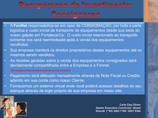 •   A FonNet responsabiliza-se em caso de CONSIGNAÇÃO, por toda a parte
    logística e custo inicial de transporte de equipamentos desde sua sede ao
    nosso galpão em Fortaleza/Ce. O custo inicial relacionado ao transporte
    somente nos será reembolsada após à venda dos equipamentos
    recolhidos.
•   Sua empresa manterá os direitos proprietários destes equipamentos até os
    mesmos serem vendidos.
•   As receitas geradas sobre a venda dos equipamentos consignados será
    devidamente compartilhada entre a Empresa e a Fonnet.
    **Porcentagem Determinada através de Acordo Contratual.

•   Pagamento será efetuado mensalmente através de Nota Fiscal ou Credito
    aderido em sua conta como nosso Cliente.
•   Fornecemos um sistema virtual onde você poderá acessar detalhes do seu
    estoque através de login próprio de sua empresa em nosso site.


                                                                      Carly Cley Oliver
                                                   Gestor Executivo Comercial - Brasil
                                                   Direct# (**85) 3063 7769 / 8207 9384
                                                                                          5
 