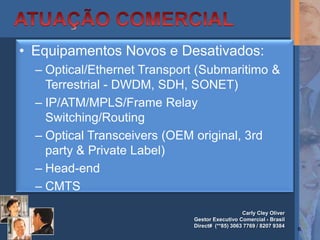 • Equipamentos Novos e Desativados:
  – Optical/Ethernet Transport (Submaritimo &
    Terrestrial - DWDM, SDH, SONET)
  – IP/ATM/MPLS/Frame Relay
    Switching/Routing
  – Optical Transceivers (OEM original, 3rd
    party & Private Label)
  – Head-end
  – CMTS
                                                Carly Cley Oliver
                             Gestor Executivo Comercial - Brasil
                             Direct# (**85) 3063 7769 / 8207 9384
                                                                    6
 
