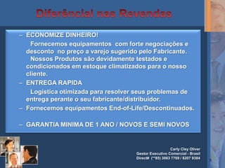 – ECONOMIZE DINHEIRO!
   Fornecemos equipamentos com forte negociações e
  desconto no preço a varejo sugerido pelo Fabricante.
   Nossos Produtos são devidamente testados e
  condicionados em estoque climatizados para o nosso
  cliente.
– ENTREGA RAPIDA
   Logística otimizada para resolver seus problemas de
  entrega perante o seu fabricante/distribuidor.
– Fornecemos equipamentos End-of-Life/Descontinuados.

– GARANTIA MINIMA DE 1 ANO / NOVOS E SEMI NOVOS


                                                       Carly Cley Oliver
                                    Gestor Executivo Comercial - Brasil
                                    Direct# (**85) 3063 7769 / 8207 9384
                                                                           7
 