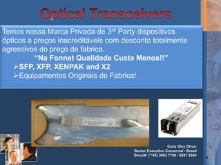 Temos nossa Marca Privada de 3rd Party dispositivos
ópticos a preços inacreditáveis com desconto totalmente
agressivos do preço de fabrica.
          “Na Fonnet Qualidade Custa Menos!!”
   SFP, XFP, XENPAK and X2
   Equipamentos Originais de Fabrica!




                                                          Carly Cley Oliver
                                       Gestor Executivo Comercial - Brasil
                                       Direct# (**85) 3063 7769 / 8207 9384
                                                                              9
 
