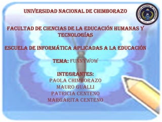 UNIVERSIDAD NACIONAL DE CHIMBORAZO

FACULTAD DE CIENCIAS DE LA EDUCACIÓN HUMANAS Y
TECNOLOGÍAS
ESCUELA DE INFORMÁTICA APLICADAS A LA EDUCACIÓN
TEMA: funnywow
integrantes:
Paola Chimborazo
mauro gualli
patricia centeno
margarita centeno

 