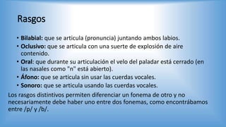 Rasgos
• Bilabial: que se articula (pronuncia) juntando ambos labios.
• Oclusivo: que se articula con una suerte de explosión de aire
contenido.
• Oral: que durante su articulación el velo del paladar está cerrado (en
las nasales como "n" está abierto).
• Áfono: que se articula sin usar las cuerdas vocales.
• Sonoro: que se articula usando las cuerdas vocales.
Los rasgos distintivos permiten diferenciar un fonema de otro y no
necesariamente debe haber uno entre dos fonemas, como encontrábamos
entre /p/ y /b/.
 