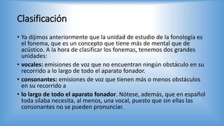 Clasificación
• Ya dijimos anteriormente que la unidad de estudio de la fonología es
el fonema, que es un concepto que tiene más de mental que de
acústico. A la hora de clasificar los fonemas, tenemos dos grandes
unidades:
• vocales: emisiones de voz que no encuentran ningún obstáculo en su
recorrido a lo largo de todo el aparato fonador.
• consonantes: emisiones de voz que tienen más o menos obstáculos
en su recorrido a
• lo largo de todo el aparato fonador. Nótese, además, que en español
toda sílaba necesita, al menos, una vocal, puesto que sin ellas las
consonantes no se pueden pronunciar.
 