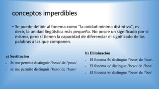 conceptos imperdibles
• Se puede definir al fonema como "la unidad mínima distintiva", es
decir, la unidad lingüística más pequeña. No posee un significado por sí
mismo, pero sí tienen la capacidad de diferenciar el significado de las
palabras a las que componen.
a) Sustitución
 /b/ me permite distinguir /'beso/ de /'peso/
 /e/ me permite distinguir /'beso/ de /'baso/
b) Eliminación
 El fonema /b/ distingue /'beso/ de /'eso/.
 El fonema /s/ distingue /'beso/ de /'beo/.
 El fonema /o/ distingue /'beso/ de /'bes/
 