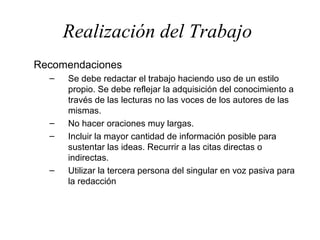 Realización del Trabajo
Recomendaciones
  –   Se debe redactar el trabajo haciendo uso de un estilo
      propio. Se debe reflejar la adquisición del conocimiento a
      través de las lecturas no las voces de los autores de las
      mismas.
  –   No hacer oraciones muy largas.
  –   Incluir la mayor cantidad de información posible para
      sustentar las ideas. Recurrir a las citas directas o
      indirectas.
  –   Utilizar la tercera persona del singular en voz pasiva para
      la redacción
 