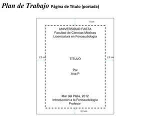 UNIVERSIDAD FASTA
Facultad de Ciencias Médicas
Licenciatura en Fonoaudiología
TÍTULO
Por
Ana P
Mar del Plata, 2012
Introducción a la Fonoaudiología
Profesor
2,5 cm 2,5 cm
5 cm
2,5 cm
Plan de Trabajo Página de Título (portada)
 