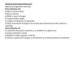 PRAXIAS BUCOLINGUOFACIALES:
Realizar los siguientes ejercicios:
Para el fonema /k/
● Abrir y cerrar la boca.
● Beso y sonrisa.
● Meter y sacar la lengua.
● Lengua arriba y abajo.
● Lengua a la derecha y la izquierda.
● Llevar la punta de la lengua a las muelas de la derecha de arriba, ídema la
izquierda.
Para el fonema /l/
se realizarán las praxias anteriores y se añadirán las siguien-tes:
● Lengua estrecha y ancha.
● Relamer el labio superior e inferior.
● Colocar la punta de la lengua en los dientes de arriba por delante y pordetrás
 