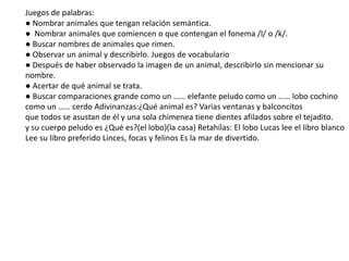 Juegos de palabras:
● Nombrar animales que tengan relación semántica.
● Nombrar animales que comiencen o que contengan el fonema /l/ o /k/.
● Buscar nombres de animales que rimen.
● Observar un animal y describirlo. Juegos de vocabulario
● Después de haber observado la imagen de un animal, describirlo sin mencionar su
nombre.
● Acertar de qué animal se trata.
● Buscar comparaciones grande como un …… elefante peludo como un …… lobo cochino
como un …… cerdo Adivinanzas:¿Qué animal es? Varias ventanas y balconcitos
que todos se asustan de él y una sola chimenea tiene dientes afilados sobre el tejadito.
y su cuerpo peludo es ¿Qué es?(el lobo)(la casa) Retahílas: El lobo Lucas lee el libro blanco
Lee su libro preferido Linces, focas y felinos Es la mar de divertido.
 