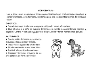 MORFOSINTASIS
Las sesiones que se plantean tienen como finalidad que el alumnado estructure y
construya frases correctamente, utilizando para ello las distintas formas del lenguaje
usual
OBJETIVOS:
● Que el alumno o la alumna se exprese utilizando frases afirmativas.
● Que el niño o la niña se exprese teniendo en cuenta la concordancia nombre y
adjetivo. Cerdito = trabajador, juguetón, alegre...Lobo = feroz, hambriento, peludo.

ACTIVIDADES:
● Construcción de frases presentando
dibujos de los cerditos y el lobo.
● Imitar frases siguiendo un modelo.
● Añadir elementos a una frase dada.
● Sustituir elementos de una frase.
● Empezar y terminar el cuento de los
tres cerditos de forma diferente
 