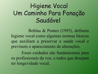 Higiene Vocal
 Um Caminho Para Fonação
        Saudável
          Behlau & Pontes (1995), definem
higiene vocal como algumas normas básicas
que auxiliam a preservar a saúde vocal e
previnem o aparecimento de alterações.
       Esses cuidados são fundamentais para
os profissionais da voz, e todos que desejam
ter longevidade vocal.
 