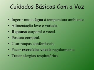 Cuidados Básicos Com a Voz

•   Ingerir muita água à temperatura ambiente.
•   Alimentação leve e variada.
•   Repouso corporal e vocal.
•   Postura corporal.
•   Usar roupas confortáveis.
•   Fazer exercícios vocais regularmente.
•   Tratar alergias respiratórias.
 