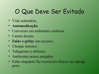 O Que Deve Ser Evitado
•   Vida sedentária.
•   Automedicação.
•   Conversar em ambientes ruidosos.
•   Cantar doente.
•   Falar e gritar em excesso.
•   Choque térmico.
•   Tabagismo e etilismo.
•   Ambientes pouco arejados.
•   Falar enquanto faz exercícios físicos ou carrega
    peso.
 