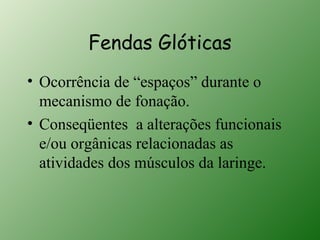 Fendas Glóticas
• Ocorrência de “espaços” durante o
  mecanismo de fonação.
• Conseqüentes a alterações funcionais
  e/ou orgânicas relacionadas as
  atividades dos músculos da laringe.
 