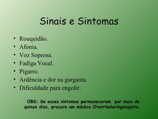 Sinais e Sintomas
•   Rouquidão.
•   Afonia.
•   Voz Soprosa.
•   Fadiga Vocal.
•   Pigarro.
•   Ardência e dor na garganta.
•   Dificuldade para engolir.

      OBS: Se esses sintomas permanecerem por mais de
     quinze dias, procure um médico Otorrinolaringologista.
 