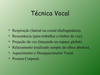 Técnica Vocal

•   Respiração (lateral ou costal-diafragmática).
•   Ressonância (para trabalhar o timbre da voz).
•   Projeção da voz (lançando no espaço global).
•   Relaxamento (realizado sempre de olhos abertos).
•   Aquecimento e Desaquecimento Vocal.
•   Postura Corporal.
 