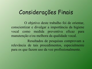 Considerações Finais
         O objetivo deste trabalho foi de orientar,
conscientizar e divulgar a importância da higiene
vocal como medida preventiva eficaz para
manutenção e/ou melhora da qualidade vocal.
           Resultados de pesquisas comprovam a
relevância de tais procedimentos, especialmente
para os que fazem uso da voz profissionalmente.
 