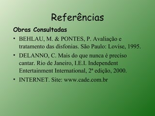 Referências
Obras Consultadas
• BEHLAU, M. & PONTES, P. Avaliação e
  tratamento das disfonias. São Paulo: Lovise, 1995.
• DELANNO, C. Mais do que nunca é preciso
  cantar. Rio de Janeiro, I.E.I. Independent
  Entertainment International, 2ª edição, 2000.
• INTERNET. Site: www.cade.com.br
 