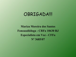 OBRIGADA!!!

  Mariza Moreira dos Santos
Fonoaudióloga - CRFa 10630 RJ
  Especialista em Voz - CFFa
          Nº 3685/07
 