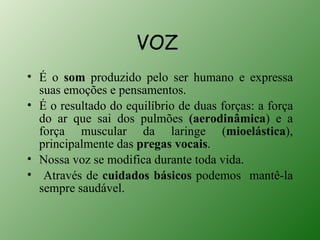 VOZ
• É o som produzido pelo ser humano e expressa
  suas emoções e pensamentos.
• É o resultado do equilíbrio de duas forças: a força
  do ar que sai dos pulmões (aerodinâmica) e a
  força muscular da laringe (mioelástica),
  principalmente das pregas vocais.
• Nossa voz se modifica durante toda vida.
• Através de cuidados básicos podemos mantê-la
  sempre saudável.
 