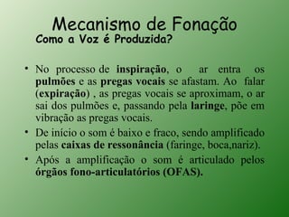 Mecanismo de Fonação
  Como a Voz é Produzida?

• No processo de inspiração, o        ar entra os
  pulmões e as pregas vocais se afastam. Ao falar
  (expiração) , as pregas vocais se aproximam, o ar
  sai dos pulmões e, passando pela laringe, põe em
  vibração as pregas vocais.
• De início o som é baixo e fraco, sendo amplificado
  pelas caixas de ressonância (faringe, boca,nariz).
• Após a amplificação o som é articulado pelos
  órgãos fono-articulatórios (OFAS).
 