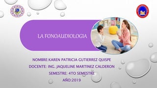 NOMBRE:KAREN PATRICIA GUTIERREZ QUISPE
DOCENTE: ING. JAQUELINE MARTINEZ CALDERON
SEMESTRE: 4TO SEMESTRE
AÑO:2019
LA FONOAUDIOLOGIA
 