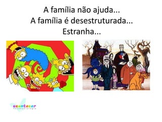 A família não ajuda...
A família é desestruturada...
Estranha...

 
