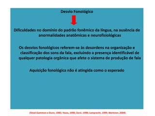 Desvio Fonológico

Dificuldades no domínio do padrão fonêmico da língua, na ausência de
anormalidades anatômicas e neurofisiológicas
Os desvios fonológicos referem-se às desordens na organização e
classificação dos sons da fala, excluindo a presença identificável de
qualquer patologia orgânica que afete o sistema de produção de fala
Aquisição fonológica não é atingida como o esperado

(Stoel-Gammon e Dunn, 1985; Yavas, 1990; Zorzi, 1998; Lamprecht, 1999; Wertzner, 2004)

 