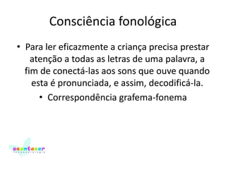 Consciência fonológica
• Para ler eficazmente a criança precisa prestar
atenção a todas as letras de uma palavra, a
fim de conectá-las aos sons que ouve quando
esta é pronunciada, e assim, decodificá-la.
• Correspondência grafema-fonema

 