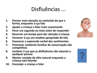 Disfluências ...
1.

Prestar mais atenção ao conteúdo do que a
forma, enquanto a cça fala
2. Ajudar a criança a falar mais suavemente
3. Parar um segundo ou mais antes de responder
4. Reservar um tempo para dar atenção à criança
5. Fornecer à cça um modelo apropriado de fala
6. Favorecer a expressão verbal dos sentimentos
7. Promover ambiente familiar de conversação não
competitivo
8. Lembrar à cça que as disfluências são naturais a
qualquer pessoa
9. Manter contato de olho natural enquanto a
criança está falando
10. Encorajar a criança a falar

 