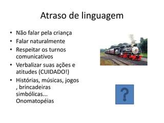 Atraso de linguagem
• Não falar pela criança
• Falar naturalmente
• Respeitar os turnos
comunicativos
• Verbalizar suas ações e
atitudes (CUIDADO!)
• Histórias, músicas, jogos
, brincadeiras
simbólicas...
Onomatopéias

 
