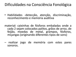 Dificuldades na Consciência Fonológica
• Habilidades -detecção, atenção, discriminação,
reconhecimento e memória auditiva
material: caixinhas de fósforos embaladas onde a
cada 2 sejam colocados palitos, grãos de arroz, de
feijão, moedas de metal, grampos, fósforos,
miçangas (originando diferentes tipos de sons)
– realizar jogo de memória com estes pares
sonoros.

 