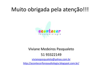 Muito obrigada pela atenção!!!

Viviane Medeiros Pasqualeto
51 93322149
vivianepasqualeto@yahoo.com.br
http://acontecerfonoaudiologia.blogspot.com.br/

 