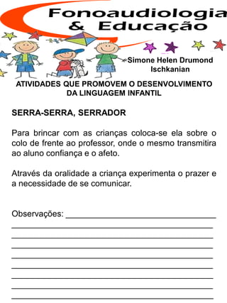 ATIVIDADES QUE PROMOVEM O DESENVOLVIMENTO
DA LINGUAGEM INFANTIL
SERRA-SERRA, SERRADOR
Para brincar com as crianças coloca-se ela sobre o
colo de frente ao professor, onde o mesmo transmitira
ao aluno confiança e o afeto.
Através da oralidade a criança experimenta o prazer e
a necessidade de se comunicar.
Observações: ________________________________
___________________________________________
___________________________________________
___________________________________________
___________________________________________
___________________________________________
___________________________________________
___________________________________________
___________________________________________
Simone Helen Drumond
Ischkanian
 
