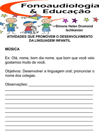 ATIVIDADES QUE PROMOVEM O DESENVOLVIMENTO
DA LINGUAGEM INFANTIL
MÚSICA
Ex: Olá, nome, bom dia nome, que bom que você veio
gostamos muito de você.
Objetivos: Desenvolver a linguagem oral; pronunciar o
nome dos colegas.
Observações: ________________________________
___________________________________________
___________________________________________
___________________________________________
___________________________________________
___________________________________________
___________________________________________
___________________________________________
___________________________________________
___________________________________________
___________________________________________
Simone Helen Drumond
Ischkanian
 