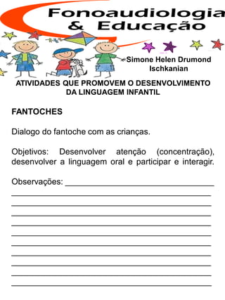ATIVIDADES QUE PROMOVEM O DESENVOLVIMENTO
DA LINGUAGEM INFANTIL
FANTOCHES
Dialogo do fantoche com as crianças.
Objetivos: Desenvolver atenção (concentração),
desenvolver a linguagem oral e participar e interagir.
Observações: ________________________________
___________________________________________
___________________________________________
___________________________________________
___________________________________________
___________________________________________
___________________________________________
___________________________________________
___________________________________________
___________________________________________
___________________________________________
Simone Helen Drumond
Ischkanian
 