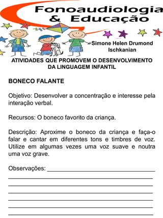 ATIVIDADES QUE PROMOVEM O DESENVOLVIMENTO
DA LINGUAGEM INFANTIL
BONECO FALANTE
Objetivo: Desenvolver a concentração e interesse pela
interação verbal.
Recursos: O boneco favorito da criança.
Descrição: Aproxime o boneco da criança e faça-o
falar e cantar em diferentes tons e timbres de voz.
Utilize em algumas vezes uma voz suave e noutra
uma voz grave.
Observações: ________________________________
___________________________________________
___________________________________________
___________________________________________
___________________________________________
___________________________________________
___________________________________________
Simone Helen Drumond
Ischkanian
 