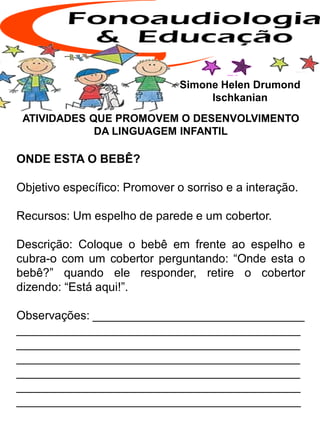 ATIVIDADES QUE PROMOVEM O DESENVOLVIMENTO
DA LINGUAGEM INFANTIL
ONDE ESTA O BEBÊ?
Objetivo específico: Promover o sorriso e a interação.
Recursos: Um espelho de parede e um cobertor.
Descrição: Coloque o bebê em frente ao espelho e
cubra-o com um cobertor perguntando: “Onde esta o
bebê?” quando ele responder, retire o cobertor
dizendo: “Está aqui!”.
Observações: ________________________________
___________________________________________
___________________________________________
___________________________________________
___________________________________________
___________________________________________
___________________________________________
Simone Helen Drumond
Ischkanian
 