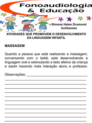ATIVIDADES QUE PROMOVEM O DESENVOLVIMENTO
DA LINGUAGEM INFANTIL
MASSAGEM
Quando a pessoa que está realizando a massagem,
conversando com o bebê, está desenvolvendo a
linguagem oral e estimulando a lado afetivo da criança
e assim havendo mais interação aluno e professor.
Observações: ________________________________
___________________________________________
___________________________________________
___________________________________________
___________________________________________
___________________________________________
___________________________________________
___________________________________________
___________________________________________
___________________________________________
___________________________________________
___________________________________________
Simone Helen Drumond
Ischkanian
 